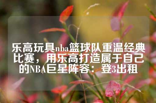 乐高玩具nba篮球队重温经典比赛，用乐高打造属于自己的NBA巨星阵容：登3出租-第1张图片-皇冠信用盘出租