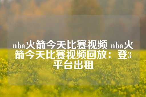 nba火箭今天比赛视频 nba火箭今天比赛视频回放：登3平台出租-第1张图片-皇冠信用盘出租