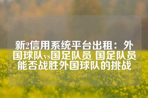 新2信用系统平台出租：外国球队vs国足队员 国足队员能否战胜外国球队的挑战-第1张图片-皇冠信用盘出租