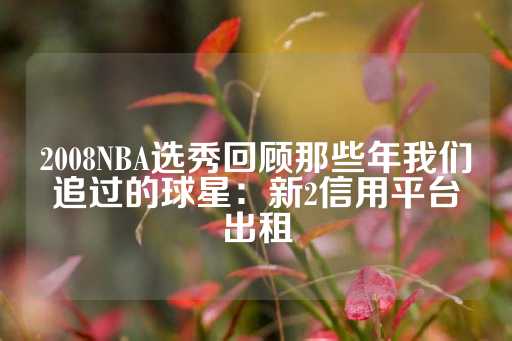 2008NBA选秀回顾那些年我们追过的球星：新2信用平台出租-第1张图片-皇冠信用盘出租