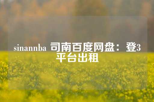 sinannba 司南百度网盘：登3平台出租