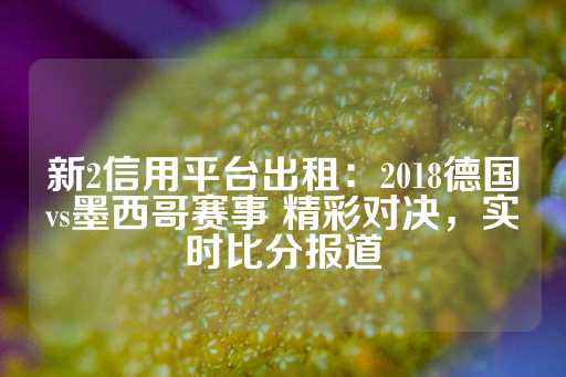 新2信用平台出租：2018德国vs墨西哥赛事 精彩对决，实时比分报道