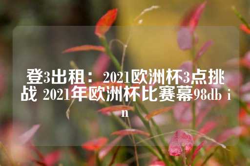 登3出租：2021欧洲杯3点挑战 2021年欧洲杯比赛幕98db in-第1张图片-皇冠信用盘出租