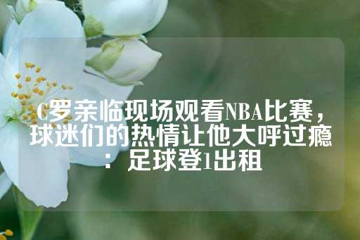 C罗亲临现场观看NBA比赛，球迷们的热情让他大呼过瘾：足球登1出租-第1张图片-皇冠信用盘出租