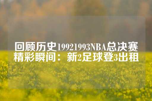 回顾历史19921993NBA总决赛精彩瞬间：新2足球登3出租