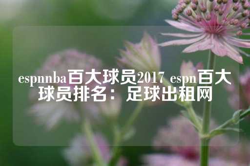 espnnba百大球员2017 espn百大球员排名：足球出租网-第1张图片-皇冠信用盘出租