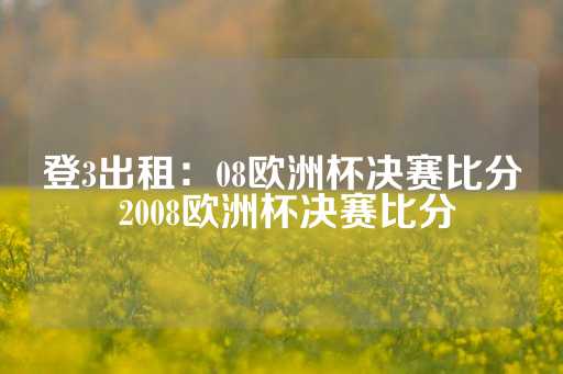 登3出租：08欧洲杯决赛比分 2008欧洲杯决赛比分-第1张图片-皇冠信用盘出租