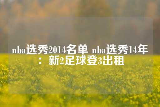 nba选秀2014名单 nba选秀14年：新2足球登3出租-第1张图片-皇冠信用盘出租