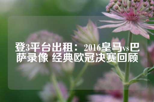 登3平台出租：2016皇马vs巴萨录像 经典欧冠决赛回顾