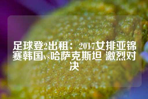 足球登2出租：2017女排亚锦赛韩国vs哈萨克斯坦 激烈对决