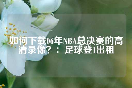 如何下载06年NBA总决赛的高清录像？：足球登1出租