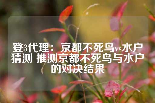 登3代理：京都不死鸟vs水户猜测 推测京都不死鸟与水户的对决结果