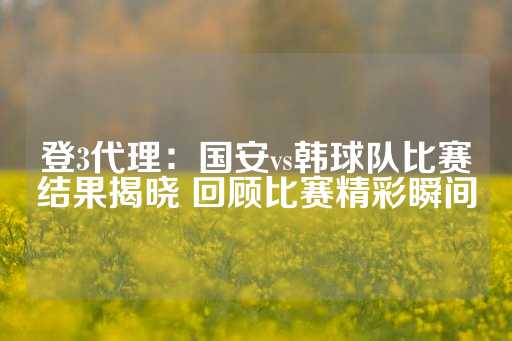 登3代理：国安vs韩球队比赛结果揭晓 回顾比赛精彩瞬间-第1张图片-皇冠信用盘出租