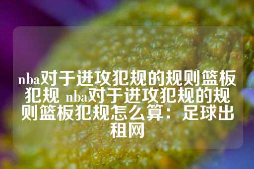 nba对于进攻犯规的规则篮板犯规 nba对于进攻犯规的规则篮板犯规怎么算：足球出租网