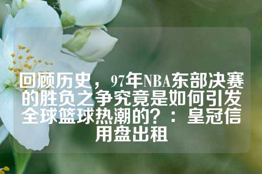 回顾历史，97年NBA东部决赛的胜负之争究竟是如何引发全球篮球热潮的？：皇冠信用盘出租