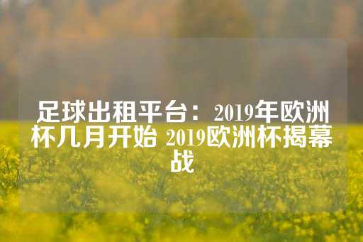 足球出租平台：2019年欧洲杯几月开始 2019欧洲杯揭幕战