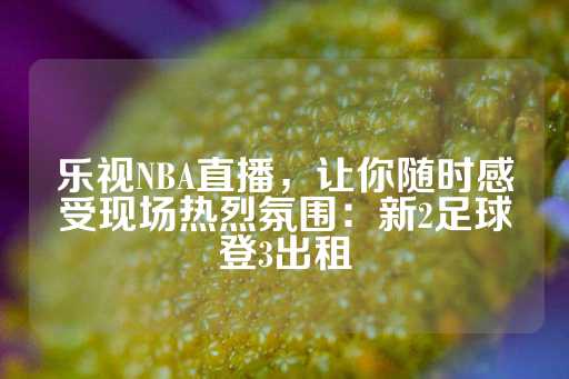 乐视NBA直播，让你随时感受现场热烈氛围：新2足球登3出租-第1张图片-皇冠信用盘出租