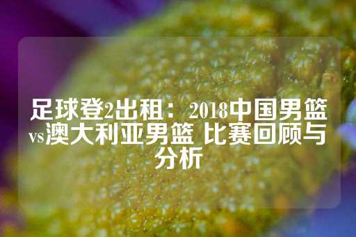 足球登2出租：2018中国男篮vs澳大利亚男篮 比赛回顾与分析