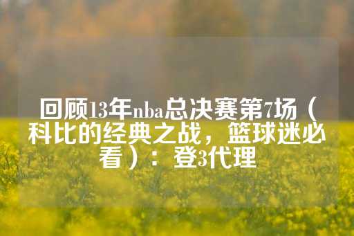 回顾13年nba总决赛第7场（科比的经典之战，篮球迷必看）：登3代理