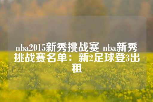 nba2015新秀挑战赛 nba新秀挑战赛名单：新2足球登3出租-第1张图片-皇冠信用盘出租