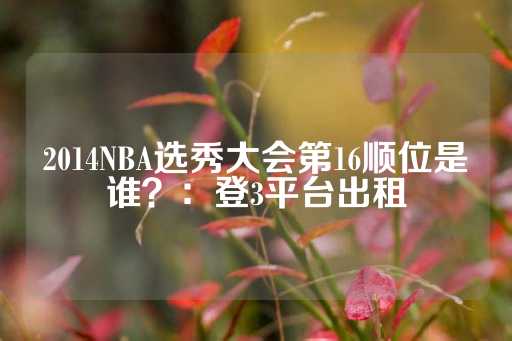 2014NBA选秀大会第16顺位是谁？：登3平台出租-第1张图片-皇冠信用盘出租