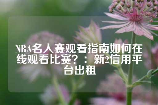 NBA名人赛观看指南如何在线观看比赛？：新2信用平台出租-第1张图片-皇冠信用盘出租