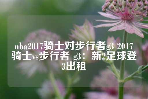 nba2017骑士对步行者g3 2017骑士vs步行者 g3：新2足球登3出租-第1张图片-皇冠信用盘出租