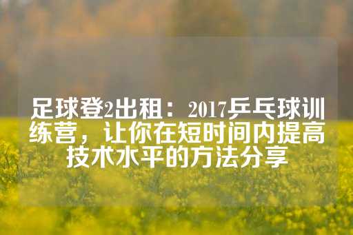 足球登2出租：2017乒乓球训练营，让你在短时间内提高技术水平的方法分享