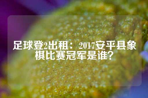 足球登2出租：2017安平县象棋比赛冠军是谁？-第1张图片-皇冠信用盘出租