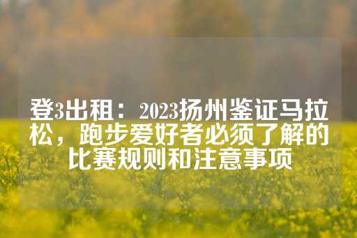 登3出租：2023扬州鉴证马拉松，跑步爱好者必须了解的比赛规则和注意事项-第1张图片-皇冠信用盘出租