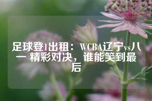 足球登1出租：WCBA辽宁vs八一 精彩对决，谁能笑到最后