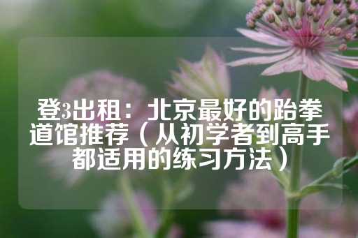 登3出租：北京最好的跆拳道馆推荐（从初学者到高手都适用的练习方法）-第1张图片-皇冠信用盘出租