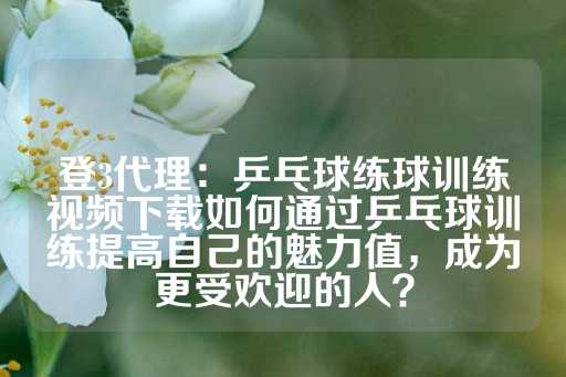 登3代理：乒乓球练球训练视频下载如何通过乒乓球训练提高自己的魅力值，成为更受欢迎的人？-第1张图片-皇冠信用盘出租