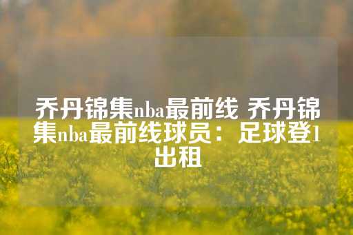 乔丹锦集nba最前线 乔丹锦集nba最前线球员：足球登1出租