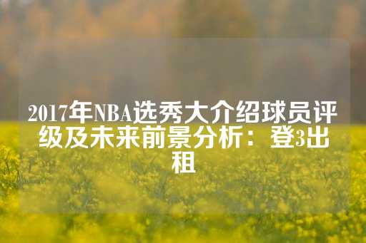 2017年NBA选秀大介绍球员评级及未来前景分析：登3出租-第1张图片-皇冠信用盘出租