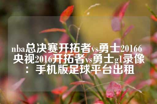 nba总决赛开拓者vs勇士20166 央视2016开拓者vs勇士g1录像：手机版足球平台出租
