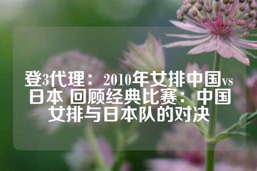 登3代理：2010年女排中国vs日本 回顾经典比赛：中国女排与日本队的对决-第1张图片-皇冠信用盘出租