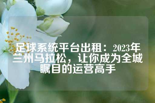 足球系统平台出租：2023年兰州马拉松，让你成为全城瞩目的运营高手