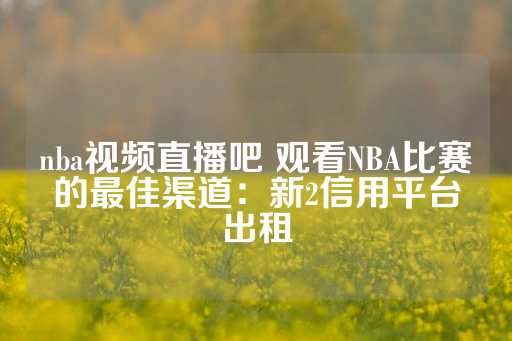 nba视频直播吧 观看NBA比赛的最佳渠道：新2信用平台出租-第1张图片-皇冠信用盘出租