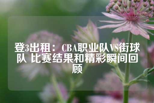 登3出租：CBA职业队VS街球队 比赛结果和精彩瞬间回顾