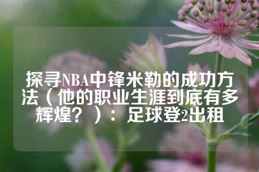 探寻NBA中锋米勒的成功方法（他的职业生涯到底有多辉煌？）：足球登2出租-第1张图片-皇冠信用盘出租