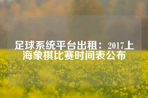 足球系统平台出租：2017上海象棋比赛时间表公布-第1张图片-皇冠信用盘出租