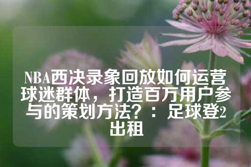 NBA西决录象回放如何运营球迷群体，打造百万用户参与的策划方法？：足球登2出租