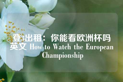 登3出租：你能看欧洲杯吗英文 How to Watch the European Championship