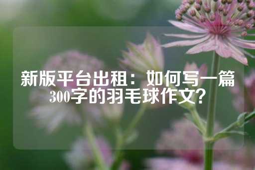 新版平台出租：如何写一篇300字的羽毛球作文？-第1张图片-皇冠信用盘出租