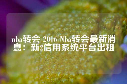 nba转会 2016 Nba转会最新消息：新2信用系统平台出租