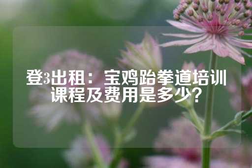 登3出租：宝鸡跆拳道培训课程及费用是多少？