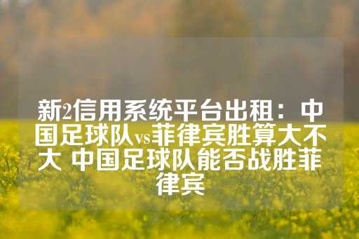 新2信用系统平台出租：中国足球队vs菲律宾胜算大不大 中国足球队能否战胜菲律宾-第1张图片-皇冠信用盘出租