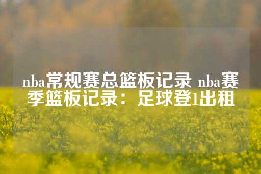 nba常规赛总篮板记录 nba赛季篮板记录：足球登1出租-第1张图片-皇冠信用盘出租