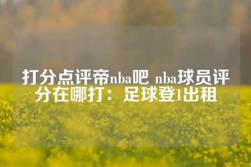 打分点评帝nba吧 nba球员评分在哪打：足球登1出租-第1张图片-皇冠信用盘出租